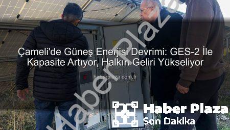 Çameli’de Güneş Enerjisi Devrimi: GES-2 İle Kapasite Artıyor, Halkın Geliri Yükseliyor