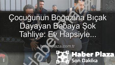 Çocuğunun Boğazına Bıçak Dayayan Babaya Şok Tahliye: Ev Hapsiyle Serbest Bırakıldı